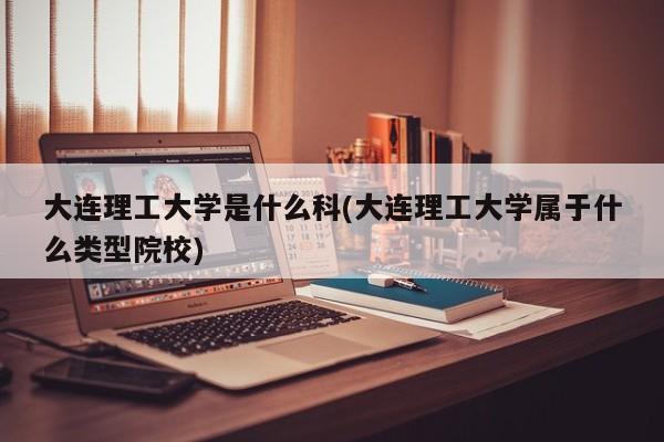 大连理工大学是什么科(大连理工大学属于什么类型院校)