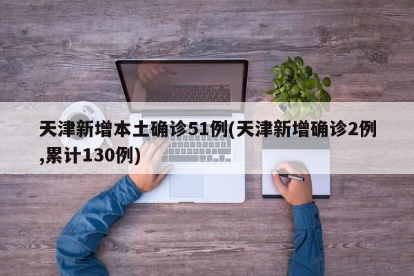 天津新增本土确诊51例(天津新增确诊2例,累计130例)
