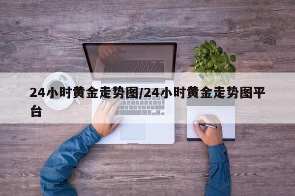 24小时黄金走势图/24小时黄金走势图平台