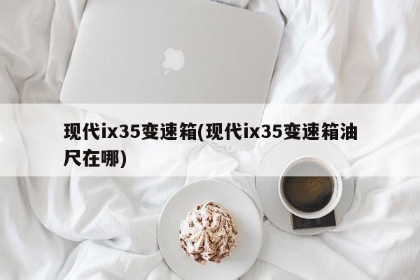 现代ix35变速箱(现代ix35变速箱油尺在哪)