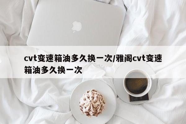 cvt变速箱油多久换一次/雅阁cvt变速箱油多久换一次