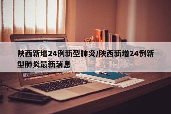 陕西新增24例新型肺炎/陕西新增24例新型肺炎最新消息
