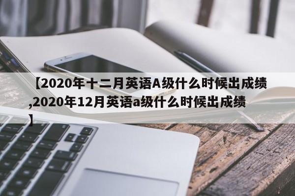 【2020年十二月英语A级什么时候出成绩,2020年12月英语a级什么时候出成绩】