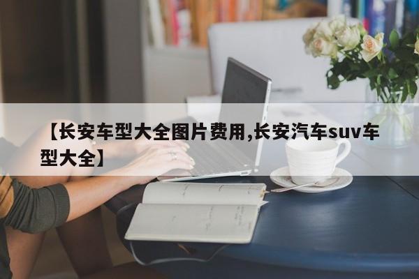 【长安车型大全图片费用,长安汽车suv车型大全】