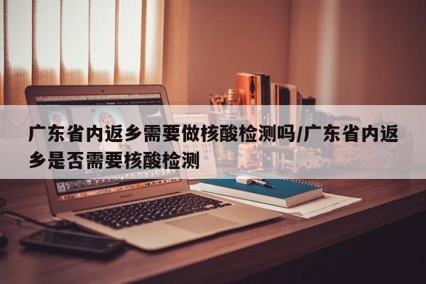 广东省内返乡需要做核酸检测吗/广东省内返乡是否需要核酸检测