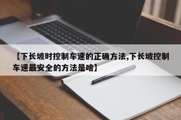 【下长坡时控制车速的正确方法,下长坡控制车速最安全的方法是啥】