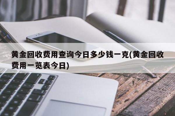 黄金回收费用查询今日多少钱一克(黄金回收费用一览表今日)