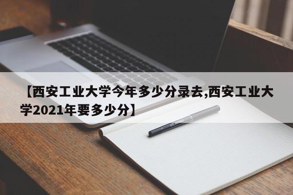 【西安工业大学今年多少分录去,西安工业大学2021年要多少分】