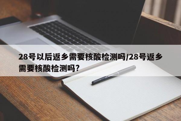 28号以后返乡需要核酸检测吗/28号返乡需要核酸检测吗?