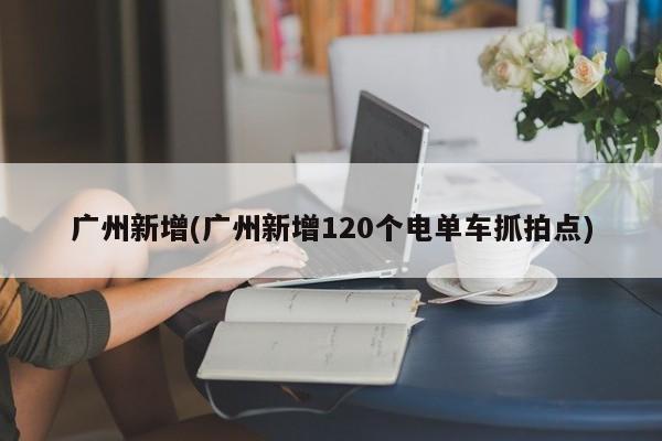 广州新增(广州新增120个电单车抓拍点)