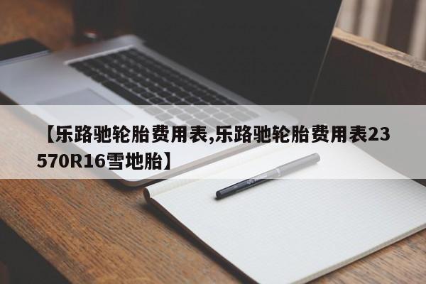 【乐路驰轮胎费用表,乐路驰轮胎费用表23570R16雪地胎】