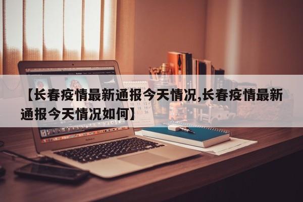 【长春疫情最新通报今天情况,长春疫情最新通报今天情况如何】