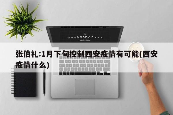 张伯礼:1月下旬控制西安疫情有可能(西安疫情什么)