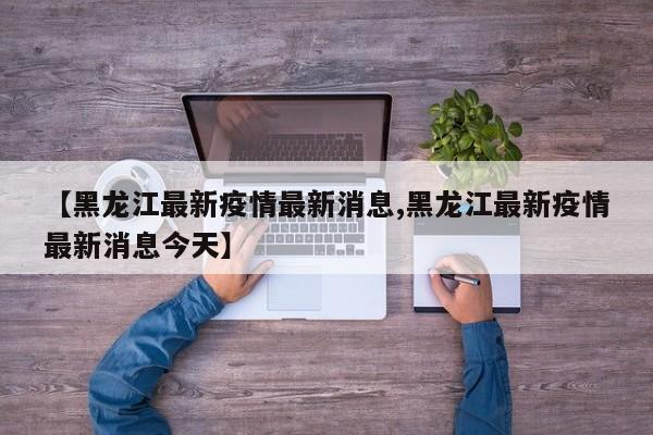 【黑龙江最新疫情最新消息,黑龙江最新疫情最新消息今天】
