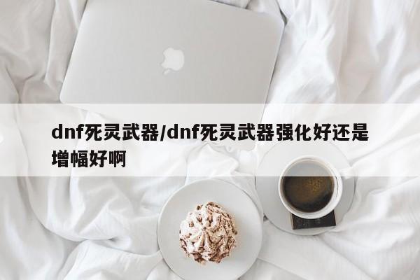 dnf死灵武器/dnf死灵武器强化好还是增幅好啊