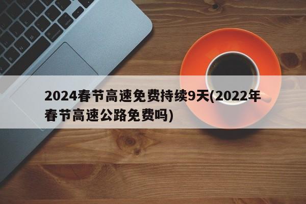 2024春节高速免费持续9天(2022年春节高速公路免费吗)