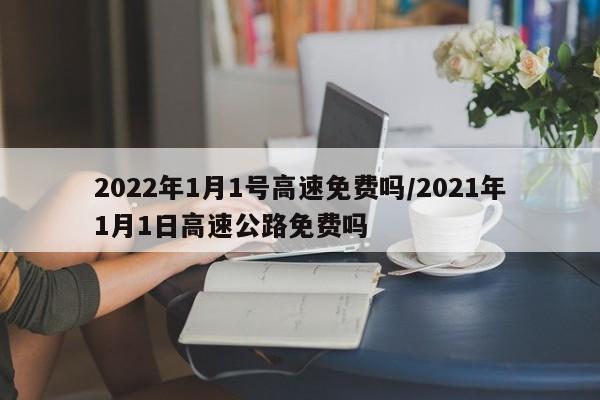 2022年1月1号高速免费吗/2021年1月1日高速公路免费吗