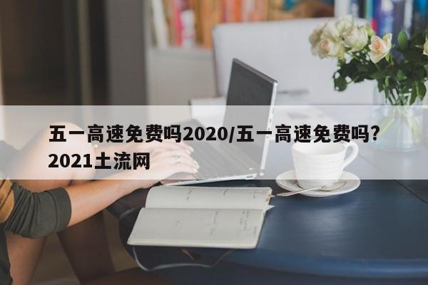 五一高速免费吗2020/五一高速免费吗?2021土流网