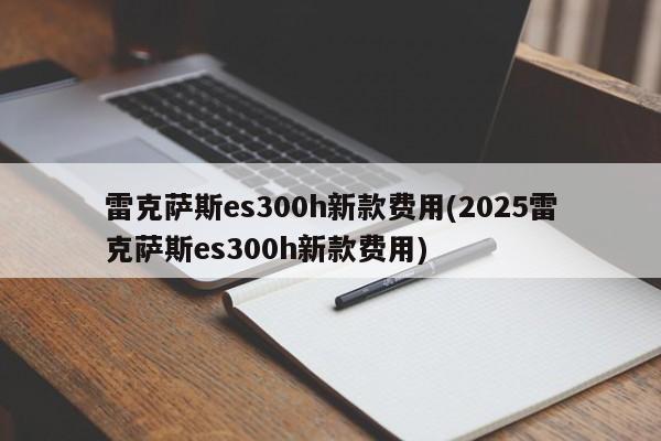 雷克萨斯es300h新款费用(2025雷克萨斯es300h新款费用)