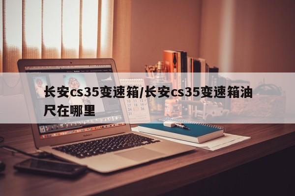 长安cs35变速箱/长安cs35变速箱油尺在哪里