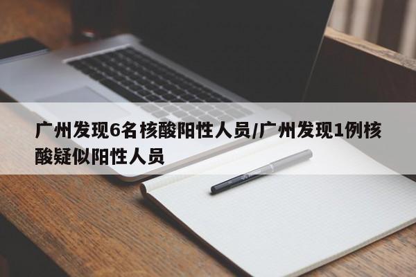 广州发现6名核酸阳性人员/广州发现1例核酸疑似阳性人员