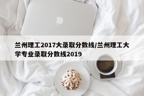 兰州理工2017大录取分数线/兰州理工大学专业录取分数线2019