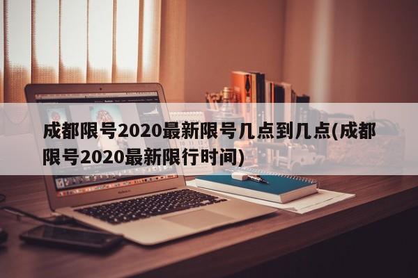 成都限号2020最新限号几点到几点(成都限号2020最新限行时间)