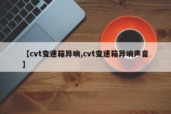 【cvt变速箱异响,cvt变速箱异响声音】