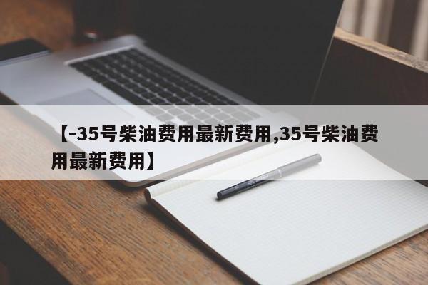 【-35号柴油费用最新费用,35号柴油费用最新费用】