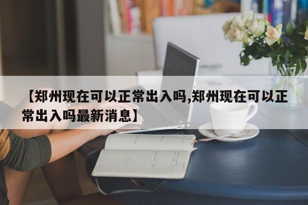 【郑州现在可以正常出入吗,郑州现在可以正常出入吗最新消息】