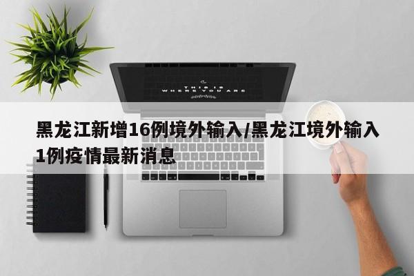 黑龙江新增16例境外输入/黑龙江境外输入1例疫情最新消息