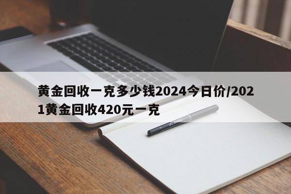 黄金回收一克多少钱2024今日价/2021黄金回收420元一克