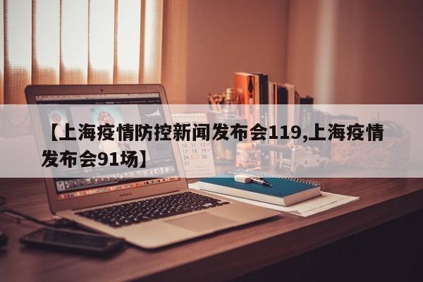 【上海疫情防控新闻发布会119,上海疫情发布会91场】