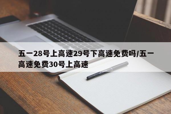 五一28号上高速29号下高速免费吗/五一高速免费30号上高速