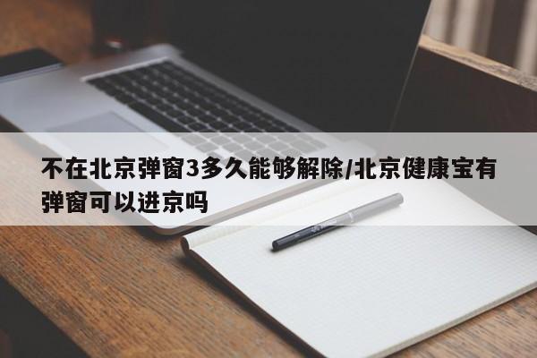 不在北京弹窗3多久能够解除/北京健康宝有弹窗可以进京吗