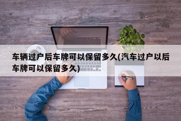 车辆过户后车牌可以保留多久(汽车过户以后车牌可以保留多久)