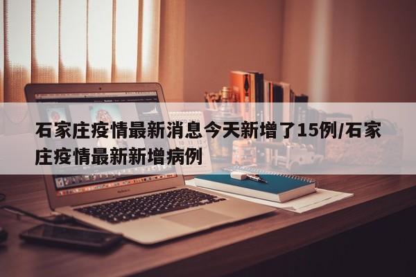 石家庄疫情最新消息今天新增了15例/石家庄疫情最新新增病例