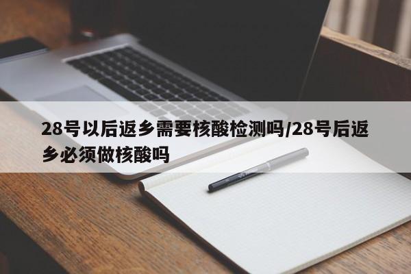 28号以后返乡需要核酸检测吗/28号后返乡必须做核酸吗