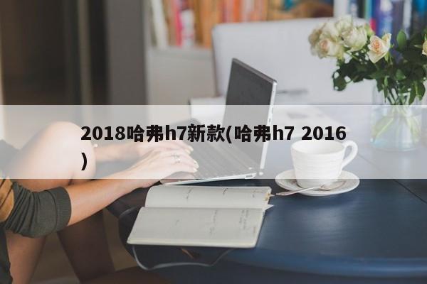 2018哈弗h7新款(哈弗h7 2016)