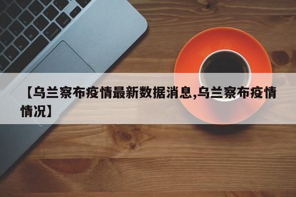 【乌兰察布疫情最新数据消息,乌兰察布疫情情况】