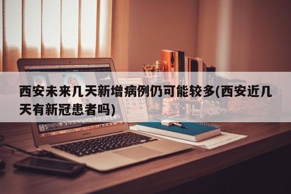 西安未来几天新增病例仍可能较多(西安近几天有新冠患者吗)