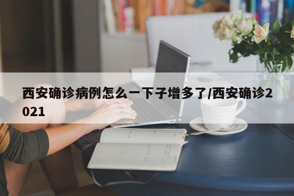西安确诊病例怎么一下子增多了/西安确诊2021
