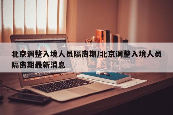 北京调整入境人员隔离期/北京调整入境人员隔离期最新消息