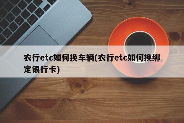 农行etc如何换车辆(农行etc如何换绑定银行卡)