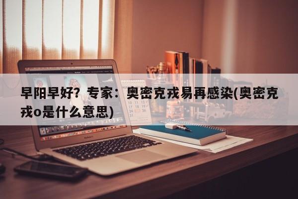 早阳早好？专家：奥密克戎易再感染(奥密克戎o是什么意思)