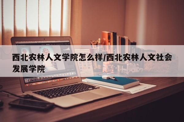 西北农林人文学院怎么样/西北农林人文社会发展学院
