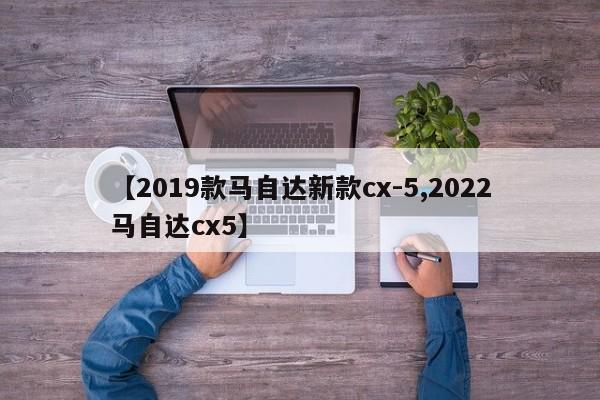 【2019款马自达新款cx-5,2022马自达cx5】