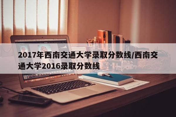 2017年西南交通大学录取分数线/西南交通大学2016录取分数线