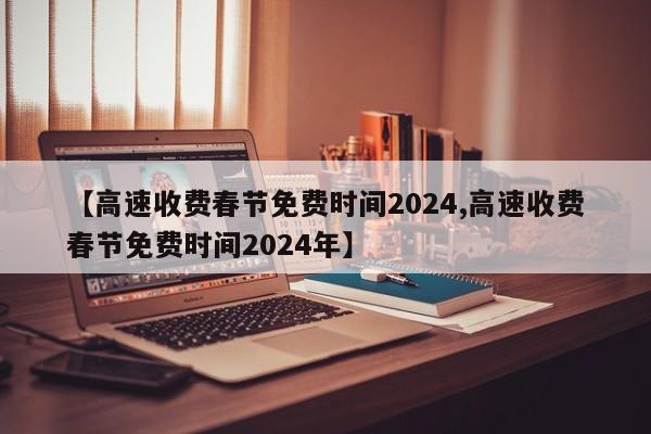 【高速收费春节免费时间2024,高速收费春节免费时间2024年】