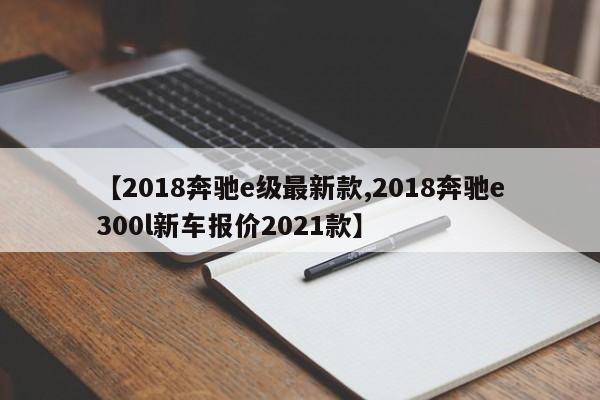 【2018奔驰e级最新款,2018奔驰e300l新车报价2021款】